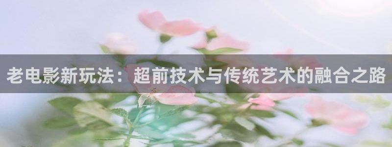 啵啵羞羞影院：老电影新玩法：超前技术与传统艺术的融合之路